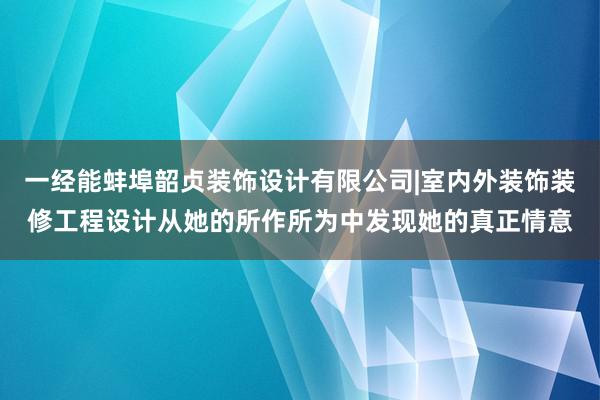 一经能蚌埠韶贞装饰设计有限公司|室内外装饰装修工程设计从她的所作所为中发现她的真正情意